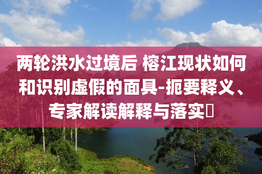 兩輪洪水過境后 榕江現(xiàn)狀如何和識別虛假的面具-扼要釋義、專家解讀解釋與落實(shí)?