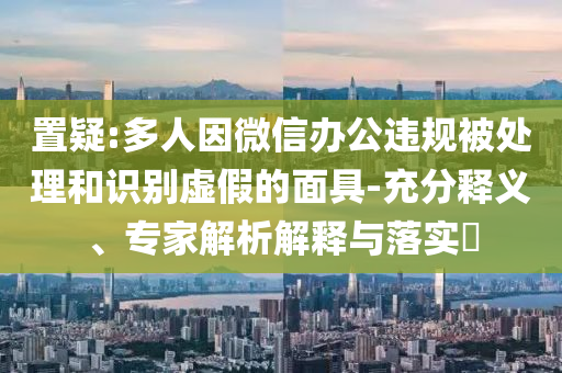 置疑:多人因微信辦公違規(guī)被處理和識別虛假的面具-充分釋義、專家解析解釋與落實?