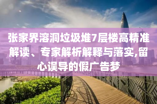 張家界溶洞垃圾堆7層樓高精準解讀、專家解析解釋與落實,留心誤導的假廣告夢