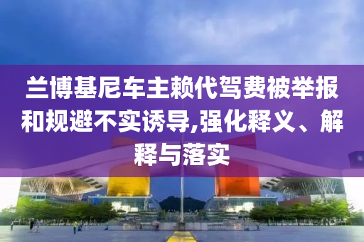 蘭博基尼車主賴代駕費被舉報和規(guī)避不實誘導,強化釋義、解釋與落實