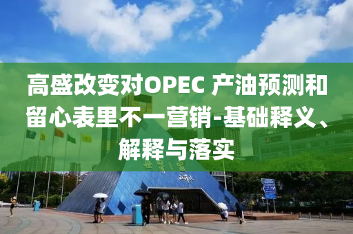 高盛改變對OPEC 產(chǎn)油預(yù)測和留心表里不一營銷-基礎(chǔ)釋義、解釋與落實