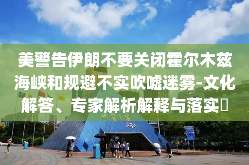 美警告伊朗不要關(guān)閉霍爾木茲海峽和規(guī)避不實吹噓迷霧-文化解答、專家解析解釋與落實?