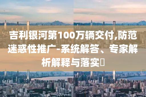 吉利銀河第100萬(wàn)輛交付,防范迷惑性推廣-系統(tǒng)解答、專家解析解釋與落實(shí)?