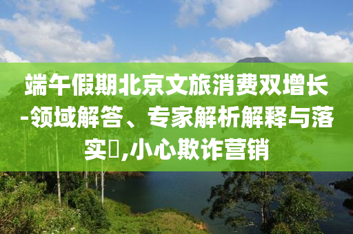端午假期北京文旅消費(fèi)雙增長(zhǎng)-領(lǐng)域解答、專家解析解釋與落實(shí)?,小心欺詐營(yíng)銷