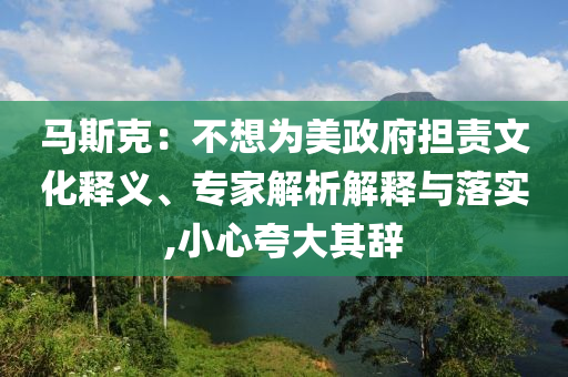 馬斯克：不想為美政府擔(dān)責(zé)文化釋義、專家解析解釋與落實(shí),小心夸大其辭