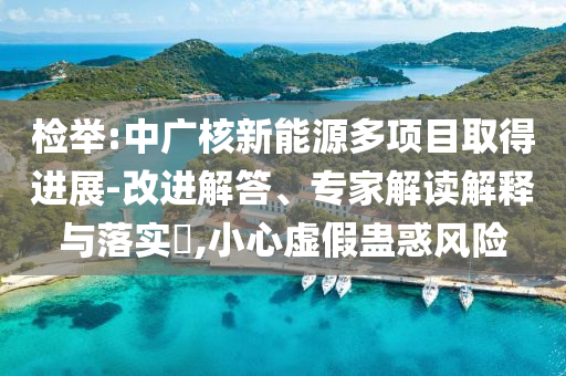 檢舉:中廣核新能源多項(xiàng)目取得進(jìn)展-改進(jìn)解答、專家解讀解釋與落實(shí)?,小心虛假蠱惑風(fēng)險(xiǎn)