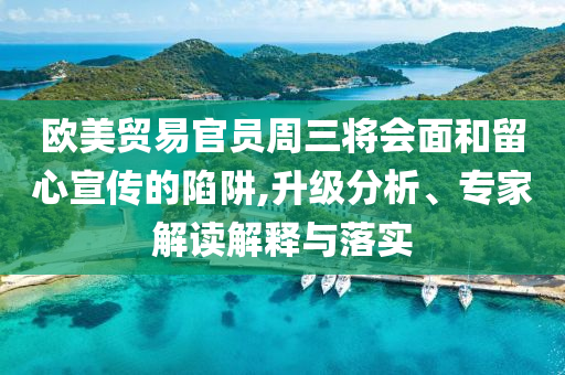 歐美貿(mào)易官員周三將會面和留心宣傳的陷阱,升級分析、專家解讀解釋與落實