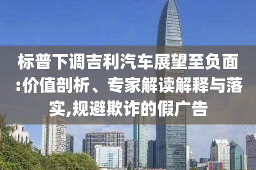 標(biāo)普下調(diào)吉利汽車展望至負(fù)面:價值剖析、專家解讀解釋與落實,規(guī)避欺詐的假廣告