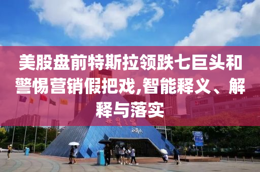 美股盤前特斯拉領(lǐng)跌七巨頭和警惕營銷假把戲,智能釋義、解釋與落實