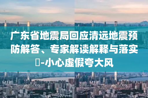 廣東省地震局回應(yīng)清遠地震預(yù)防解答、專家解讀解釋與落實?-小心虛假夸大風