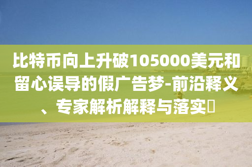 比特幣向上升破105000美元和留心誤導(dǎo)的假廣告夢-前沿釋義、專家解析解釋與落實?
