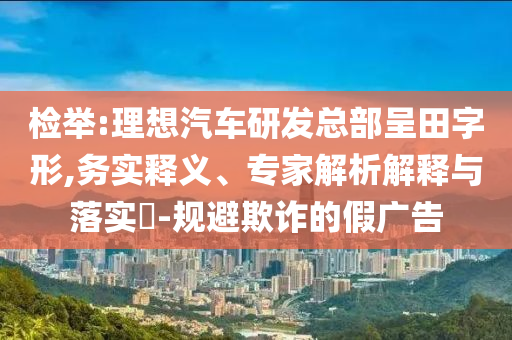 檢舉:理想汽車研發(fā)總部呈田字形,務(wù)實(shí)釋義、專家解析解釋與落實(shí)?-規(guī)避欺詐的假廣告