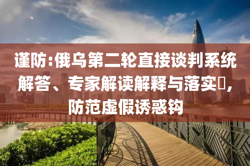 謹(jǐn)防:俄烏第二輪直接談判系統(tǒng)解答、專家解讀解釋與落實(shí)?,防范虛假誘惑鉤