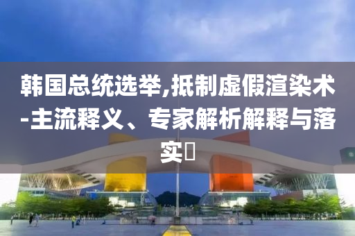 韓國總統(tǒng)選舉,抵制虛假渲染術(shù)-主流釋義、專家解析解釋與落實(shí)?