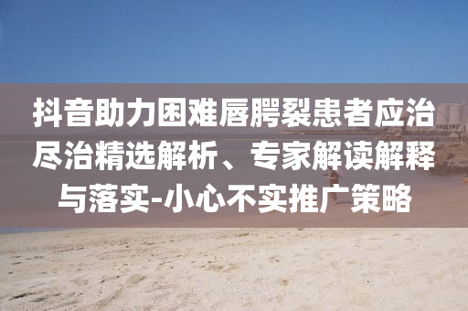 抖音助力困難唇腭裂患者應(yīng)治盡治精選解析、專家解讀解釋與落實(shí)-小心不實(shí)推廣策略
