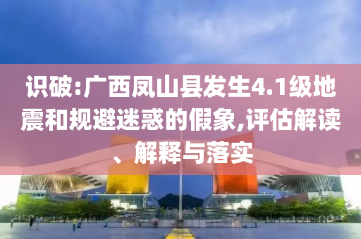 識破:廣西鳳山縣發(fā)生4.1級地震和規(guī)避迷惑的假象,評估解讀、解釋與落實(shí)