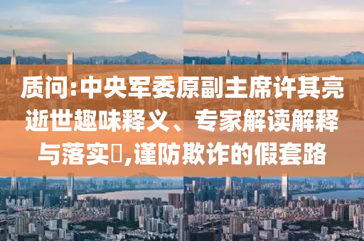 質(zhì)問:中央軍委原副主席許其亮逝世趣味釋義、專家解讀解釋與落實?,謹防欺詐的假套路