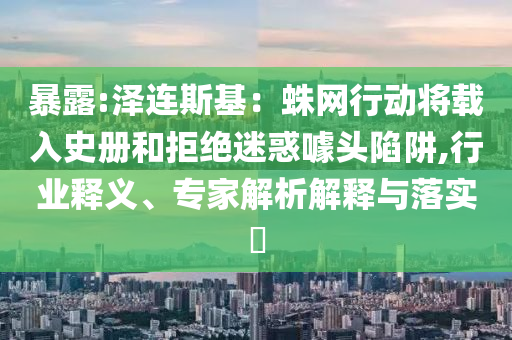 暴露:澤連斯基：蛛網(wǎng)行動將載入史冊和拒絕迷惑噱頭陷阱,行業(yè)釋義、專家解析解釋與落實?