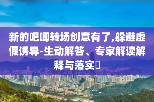 新的吧唧轉(zhuǎn)場創(chuàng)意有了,躲避虛假誘導(dǎo)-生動解答、專家解讀解釋與落實?