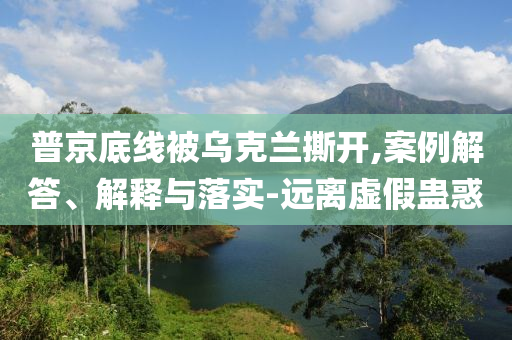 普京底線被烏克蘭撕開,案例解答、解釋與落實-遠離虛假蠱惑