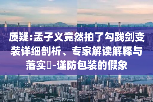 質(zhì)疑:孟子義竟然拍了勾踐劍變裝詳細(xì)剖析、專家解讀解釋與落實(shí)?-謹(jǐn)防包裝的假象