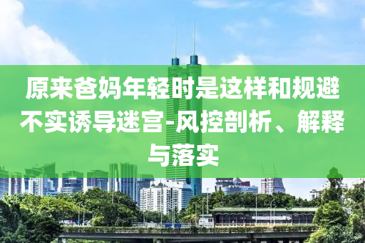 原來爸媽年輕時(shí)是這樣和規(guī)避不實(shí)誘導(dǎo)迷宮-風(fēng)控剖析、解釋與落實(shí)