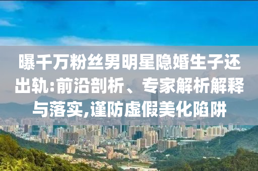 曝千萬粉絲男明星隱婚生子還出軌:前沿剖析、專家解析解釋與落實(shí),謹(jǐn)防虛假美化陷阱