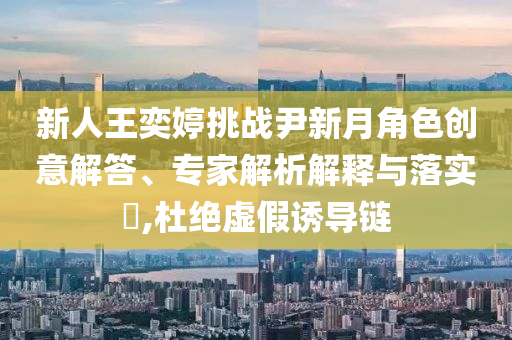 新人王奕婷挑戰(zhàn)尹新月角色創(chuàng)意解答、專家解析解釋與落實(shí)?,杜絕虛假誘導(dǎo)鏈