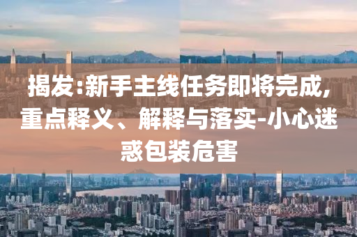 揭發(fā):新手主線任務(wù)即將完成,重點(diǎn)釋義、解釋與落實(shí)-小心迷惑包裝危害