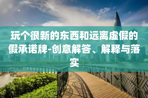 玩?zhèn)€很新的東西和遠離虛假的假承諾牌-創(chuàng)意解答、解釋與落實