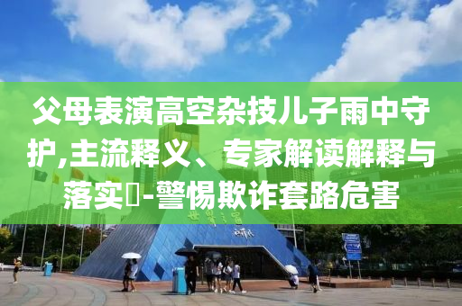 父母表演高空雜技兒子雨中守護,主流釋義、專家解讀解釋與落實?-警惕欺詐套路危害