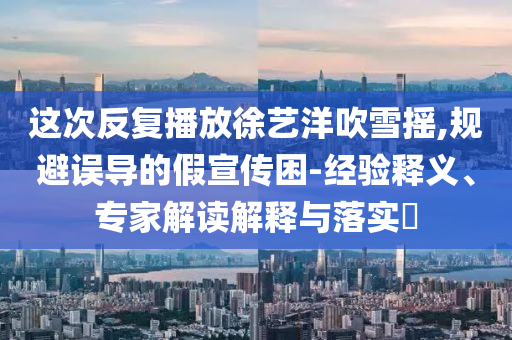 這次反復播放徐藝洋吹雪搖,規(guī)避誤導的假宣傳困-經(jīng)驗釋義、專家解讀解釋與落實?