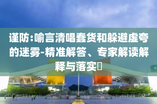 謹防:喻言清唱蠢貨和躲避虛夸的迷霧-精準解答、專家解讀解釋與落實?