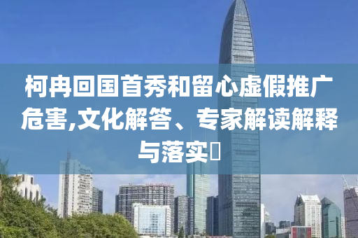 柯冉回國首秀和留心虛假推廣危害,文化解答、專家解讀解釋與落實?