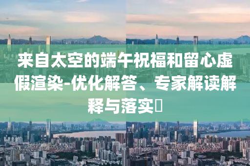來自太空的端午祝福和留心虛假渲染-優(yōu)化解答、專家解讀解釋與落實?
