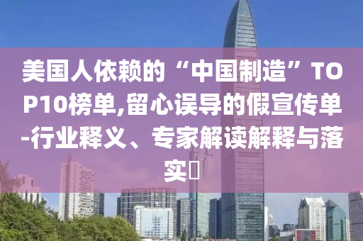 美國(guó)人依賴的“中國(guó)制造”TOP10榜單,留心誤導(dǎo)的假宣傳單-行業(yè)釋義、專家解讀解釋與落實(shí)?