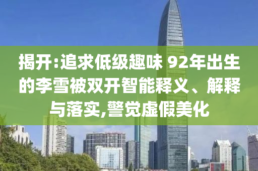 揭開(kāi):追求低級(jí)趣味 92年出生的李雪被雙開(kāi)智能釋義、解釋與落實(shí),警覺(jué)虛假美化