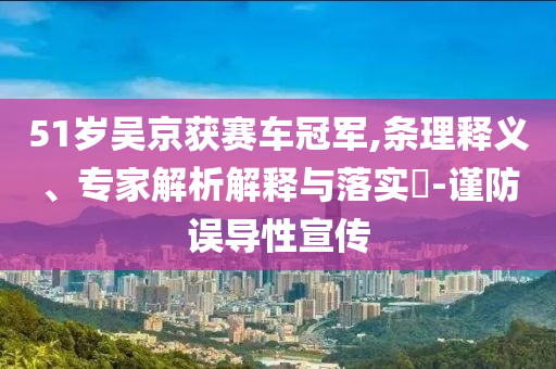 51歲吳京獲賽車(chē)冠軍,條理釋義、專家解析解釋與落實(shí)?-謹(jǐn)防誤導(dǎo)性宣傳