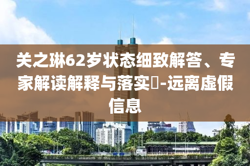 關(guān)之琳62歲狀態(tài)細(xì)致解答、專家解讀解釋與落實(shí)?-遠(yuǎn)離虛假信息