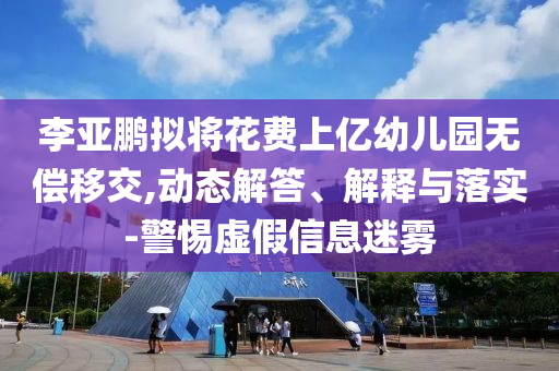 李亞鵬擬將花費上億幼兒園無償移交,動態(tài)解答、解釋與落實-警惕虛假信息迷霧