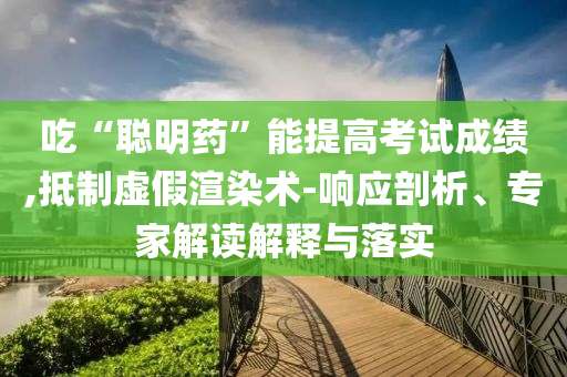 吃“聰明藥”能提高考試成績,抵制虛假渲染術-響應剖析、專家解讀解釋與落實