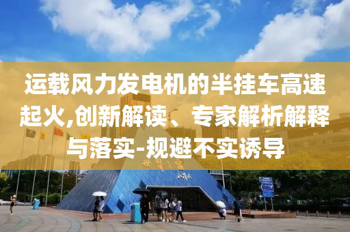 運載風力發(fā)電機的半掛車高速起火,創(chuàng)新解讀、專家解析解釋與落實-規(guī)避不實誘導