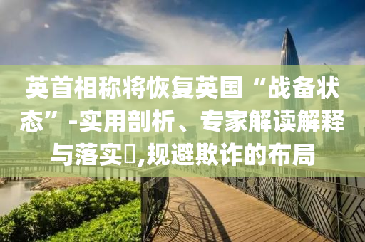 英首相稱將恢復(fù)英國(guó)“戰(zhàn)備狀態(tài)”-實(shí)用剖析、專家解讀解釋與落實(shí)?,規(guī)避欺詐的布局