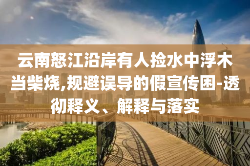 云南怒江沿岸有人撿水中浮木當(dāng)柴燒,規(guī)避誤導(dǎo)的假宣傳困-透徹釋義、解釋與落實(shí)