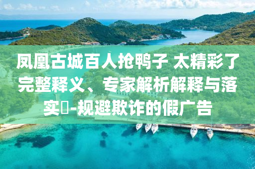 鳳凰古城百人搶鴨子 太精彩了完整釋義、專家解析解釋與落實?-規(guī)避欺詐的假廣告