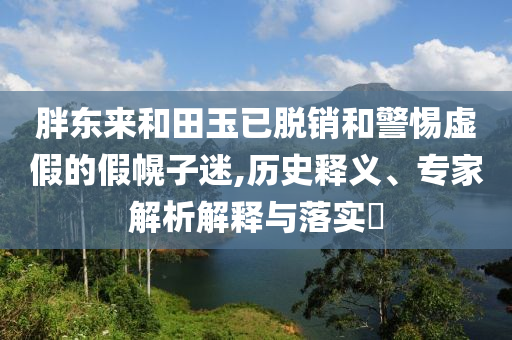 胖東來和田玉已脫銷和警惕虛假的假幌子迷,歷史釋義、專家解析解釋與落實?