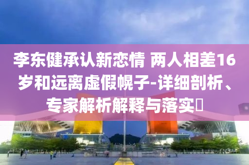 李東健承認(rèn)新戀情 兩人相差16歲和遠(yuǎn)離虛假幌子-詳細(xì)剖析、專家解析解釋與落實(shí)?