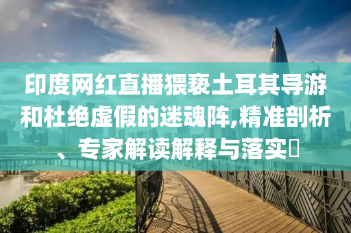 印度網(wǎng)紅直播猥褻土耳其導(dǎo)游和杜絕虛假的迷魂陣,精準(zhǔn)剖析、專家解讀解釋與落實(shí)?
