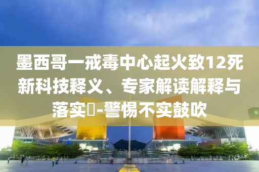 墨西哥一戒毒中心起火致12死新科技釋義、專家解讀解釋與落實(shí)?-警惕不實(shí)鼓吹