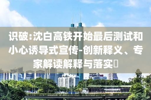 識破:沈白高鐵開始最后測試和小心誘導(dǎo)式宣傳-創(chuàng)新釋義、專家解讀解釋與落實(shí)?